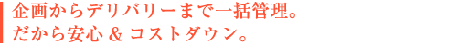 企画からデリバリーまで一括管理。 だから安心& コストダウン。