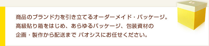 商品のブランド力を引き立てるオーダーメイド・パッケージ。高級貼り箱をはじめ、あらゆるパッケージ、包装資材の企画・製作から配送までパオシスにお任せください。